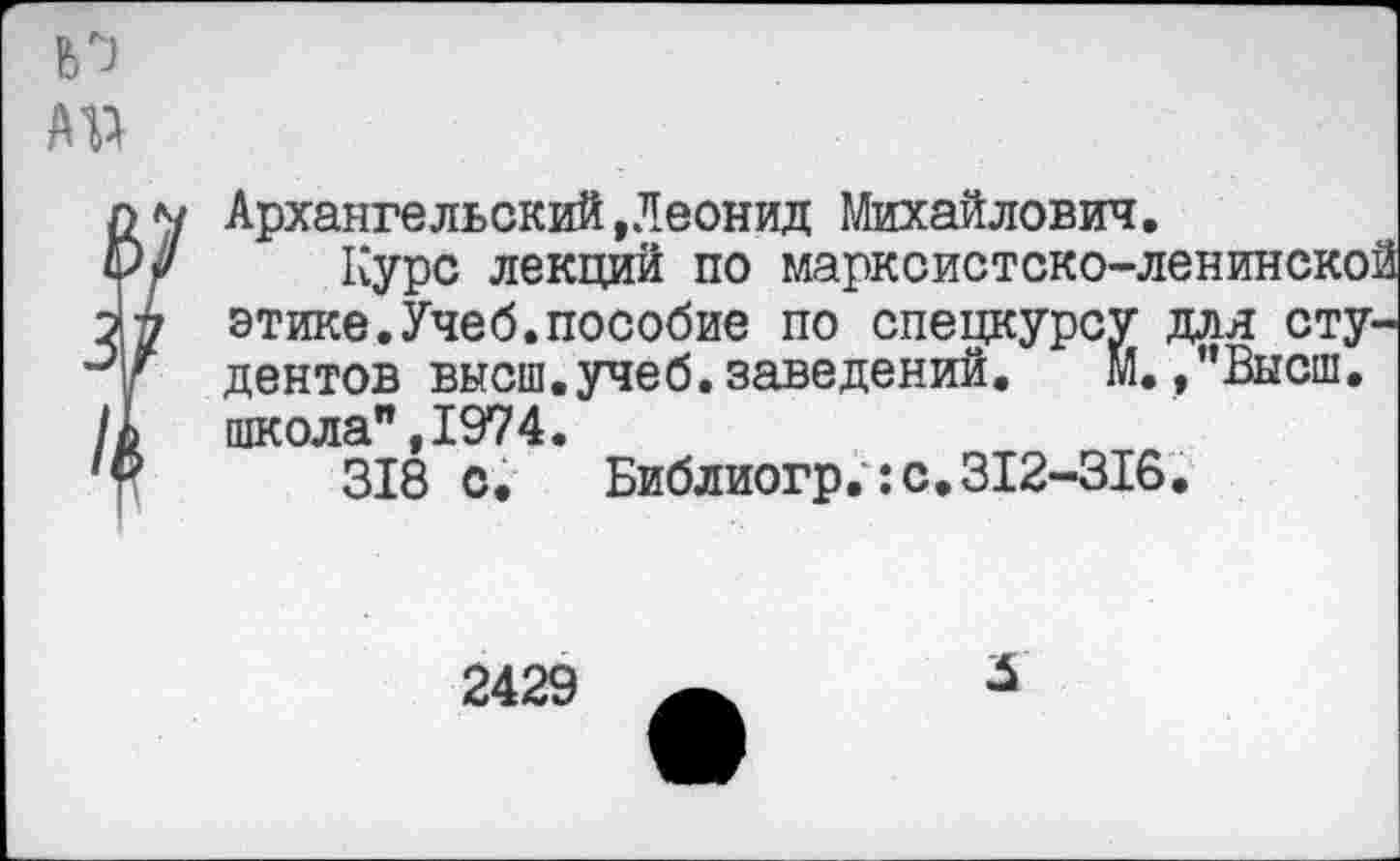 ﻿Архангельский»Леонид Михайлович.
Курс лекций по марксистско-ленинской этике.Учеб.пособие по спецкурсу для студентов высш.учеб.заведений.	М. /’Высш,
школа",1974.
318 с. Библиогр.:с.312-316.
2429